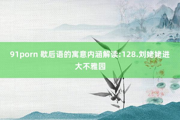91porn 歇后语的寓意内涵解读:128.刘姥姥进大不雅园