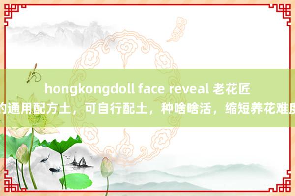 hongkongdoll face reveal 老花匠的通用配方土，可自行配土，种啥啥活，缩短养花难度