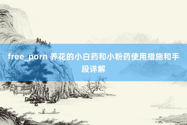 free_porn 养花的小白药和小粉药使用措施和手段详解