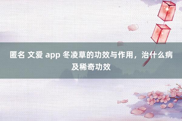 匿名 文爱 app 冬凌草的功效与作用，治什么病及稀奇功效