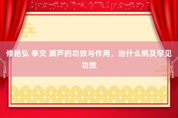 修艳弘 拳交 漏芦的功效与作用，治什么病及罕见功效