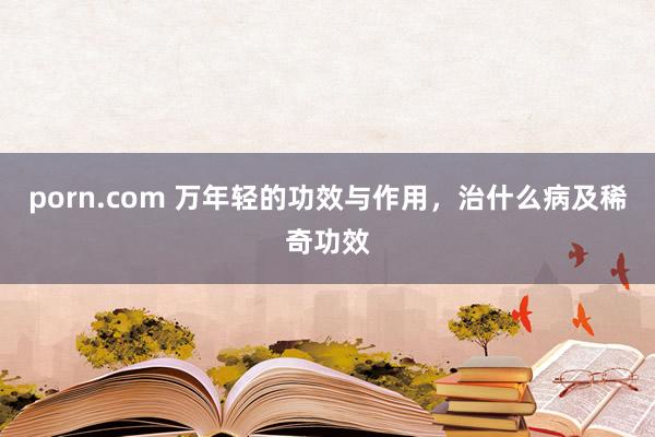 porn.com 万年轻的功效与作用，治什么病及稀奇功效