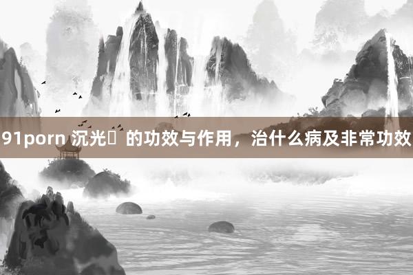 91porn 沉光​的功效与作用，治什么病及非常功效