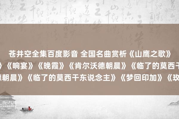 苍井空全集百度影音 全国名曲赏析《山鹰之歌》《孤单的牧羊东说念主》《响宴》《晚霞》《肯尔沃德朝晨》《临了的莫西干东说念主》《梦回印加》《玫瑰》