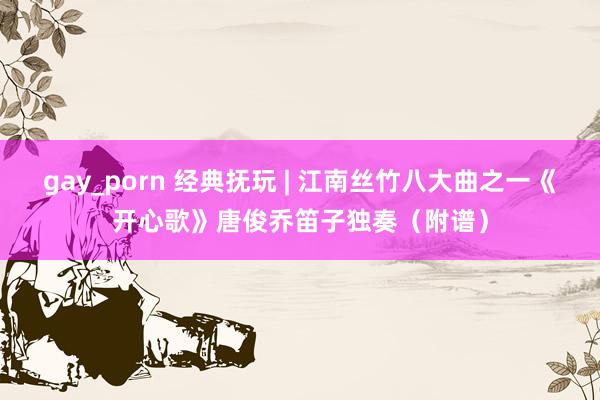 gay_porn 经典抚玩 | 江南丝竹八大曲之一《开心歌》唐俊乔笛子独奏（附谱）