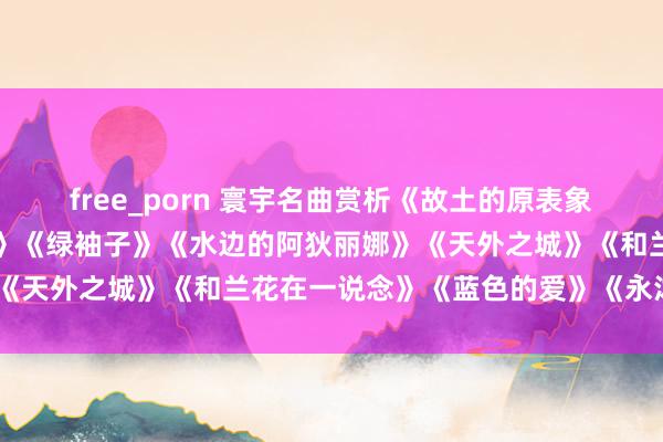 free_porn 寰宇名曲赏析《故土的原表象》《安妮的瑶池》《夜莺》《绿袖子》《水边的阿狄丽娜》《天外之城》《和兰花在一说念》《蓝色的爱》《永沐爱河》