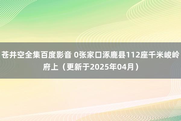 苍井空全集百度影音 0张家口涿鹿县112座千米峻岭府上（更新于2025年04月）