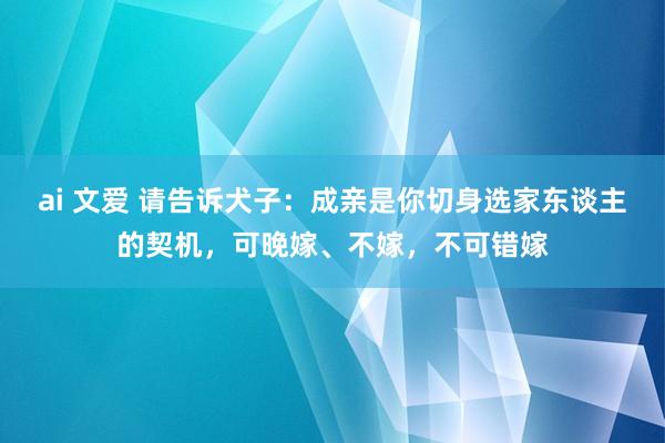 ai 文爱 请告诉犬子：成亲是你切身选家东谈主的契机，可晚嫁、不嫁，不可错嫁