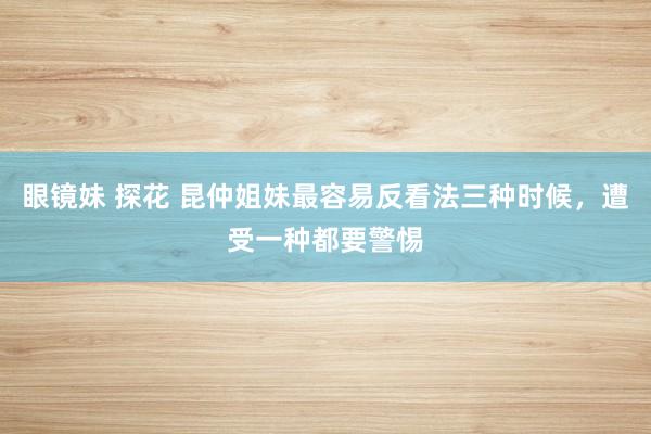 眼镜妹 探花 昆仲姐妹最容易反看法三种时候，遭受一种都要警惕