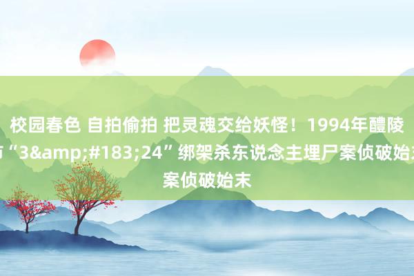 校园春色 自拍偷拍 把灵魂交给妖怪！1994年醴陵市“3&#183;24”绑架杀东说念主埋尸案侦破始末