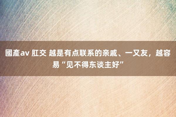 國產av 肛交 越是有点联系的亲戚、一又友，越容易“见不得东谈主好”