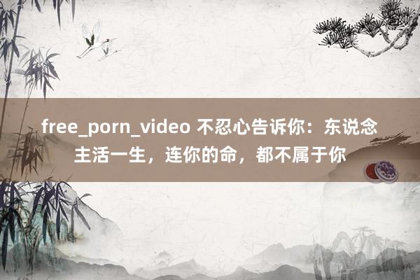 free_porn_video 不忍心告诉你：东说念主活一生，连你的命，都不属于你