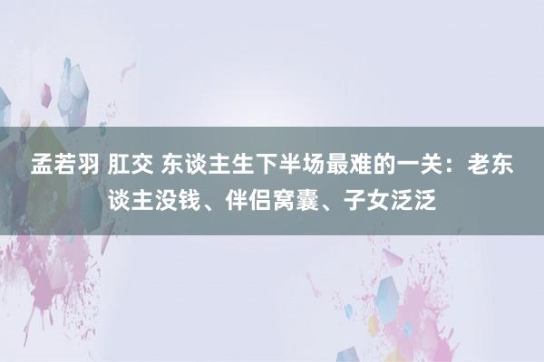 孟若羽 肛交 东谈主生下半场最难的一关：老东谈主没钱、伴侣窝囊、子女泛泛