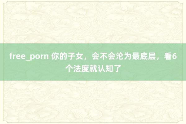 free_porn 你的子女，会不会沦为最底层，看6个法度就认知了