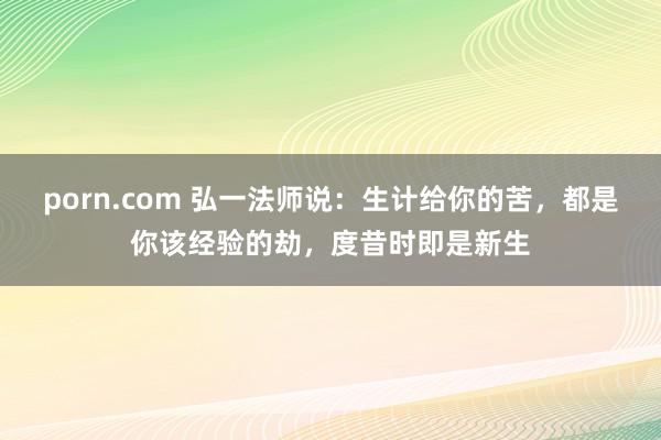 porn.com 弘一法师说：生计给你的苦，都是你该经验的劫，度昔时即是新生