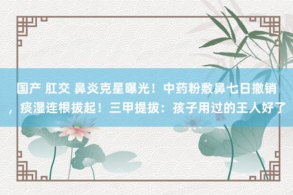 国产 肛交 鼻炎克星曝光！中药粉敷鼻七日撤销，痰湿连根拔起！三甲提拔：孩子用过的王人好了