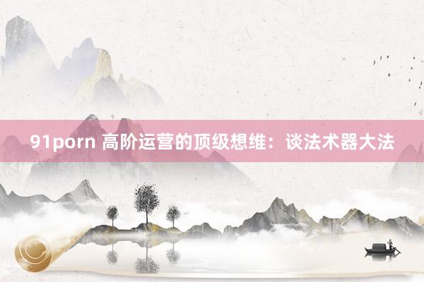 91porn 高阶运营的顶级想维：谈法术器大法