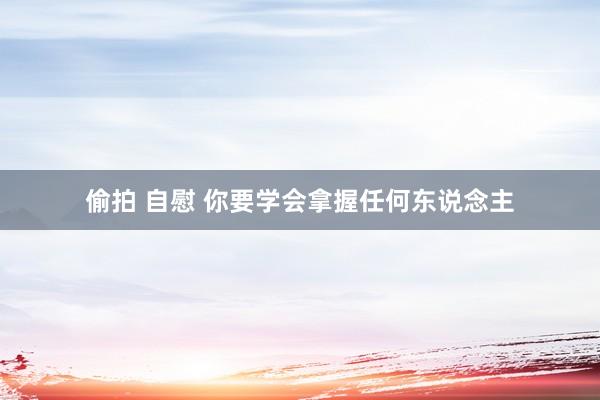 偷拍 自慰 你要学会拿握任何东说念主