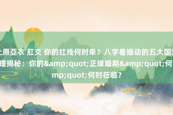 上原亞衣 肛交 你的红线何时牵？八字看婚动的五大国法 八字命理揭秘：你的&quot;正缘婚期&quot;何时莅临？